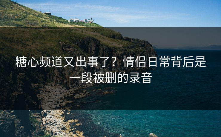 糖心频道又出事了？情侣日常背后是一段被删的录音