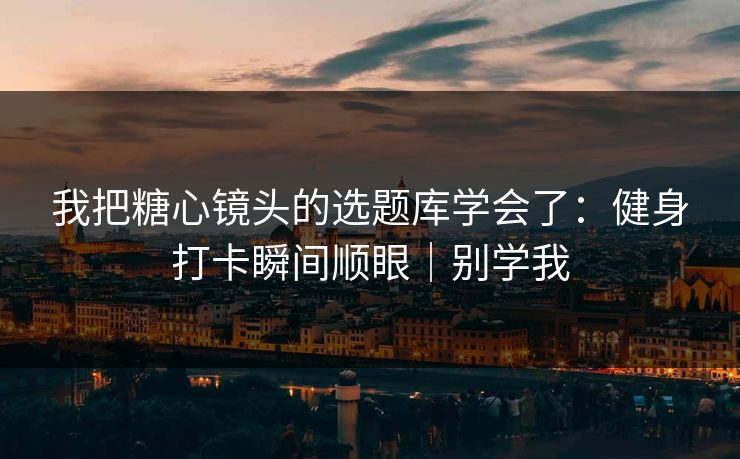 我把糖心镜头的选题库学会了：健身打卡瞬间顺眼｜别学我