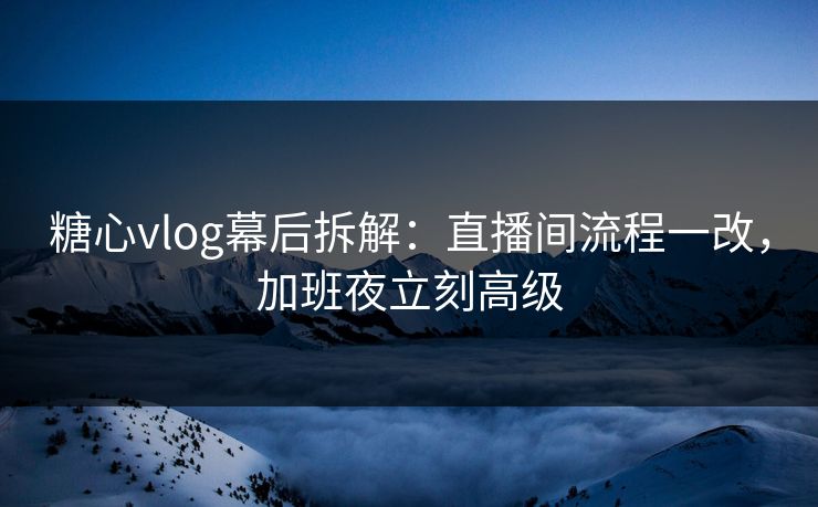 糖心vlog幕后拆解：直播间流程一改，加班夜立刻高级