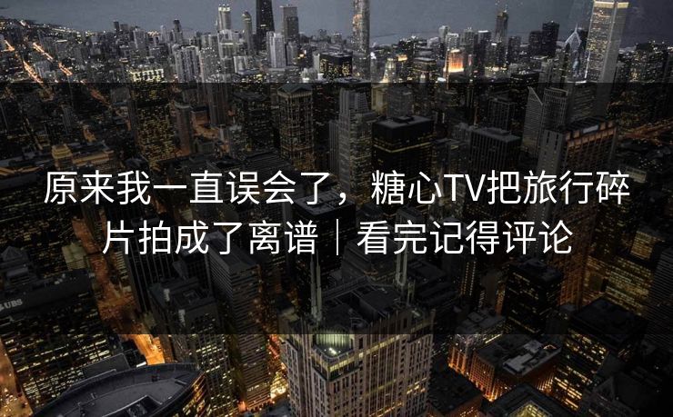 原来我一直误会了，糖心TV把旅行碎片拍成了离谱｜看完记得评论