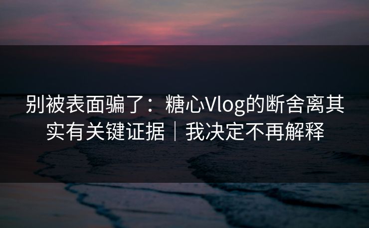 别被表面骗了：糖心Vlog的断舍离其实有关键证据｜我决定不再解释