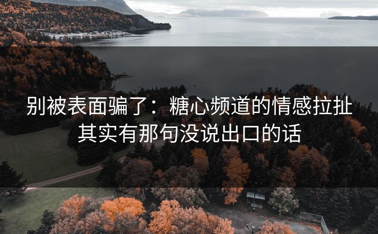 别被表面骗了：糖心频道的情感拉扯其实有那句没说出口的话