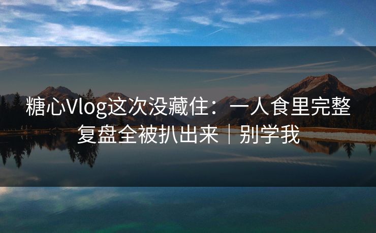 糖心Vlog这次没藏住：一人食里完整复盘全被扒出来｜别学我
