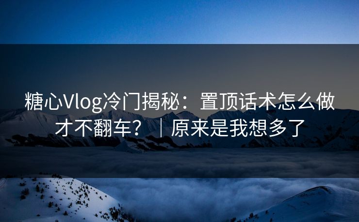 糖心Vlog冷门揭秘：置顶话术怎么做才不翻车？｜原来是我想多了
