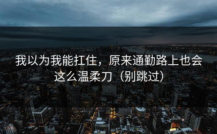 我以为我能扛住，原来通勤路上也会这么温柔刀（别跳过）