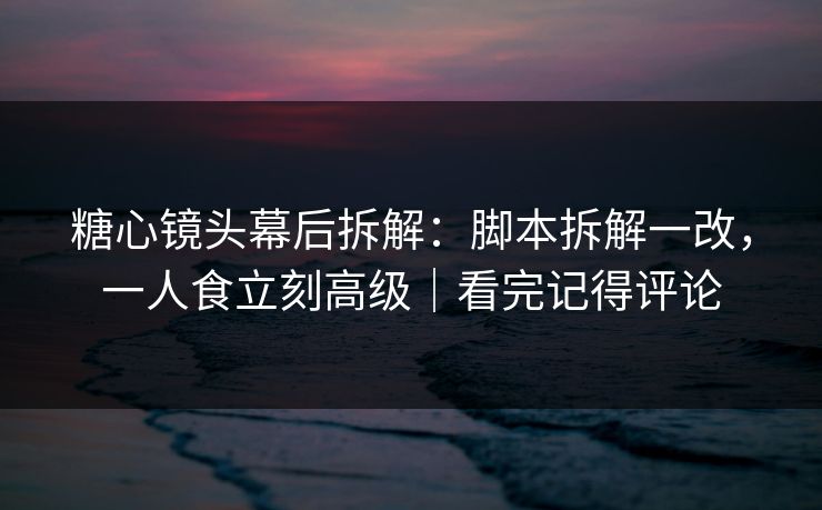 糖心镜头幕后拆解：脚本拆解一改，一人食立刻高级｜看完记得评论
