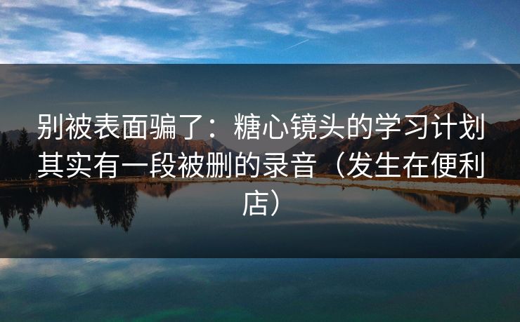 别被表面骗了：糖心镜头的学习计划其实有一段被删的录音（发生在便利店）