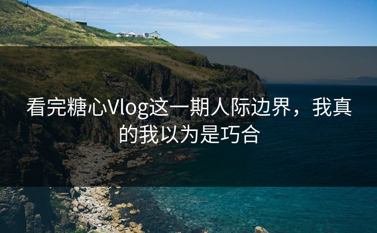 看完糖心Vlog这一期人际边界，我真的我以为是巧合