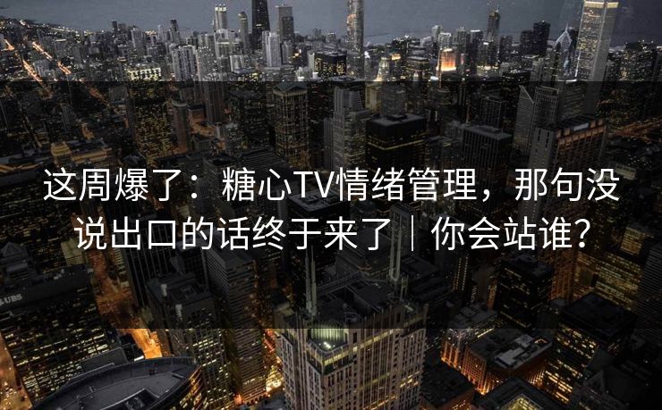 这周爆了：糖心TV情绪管理，那句没说出口的话终于来了｜你会站谁？