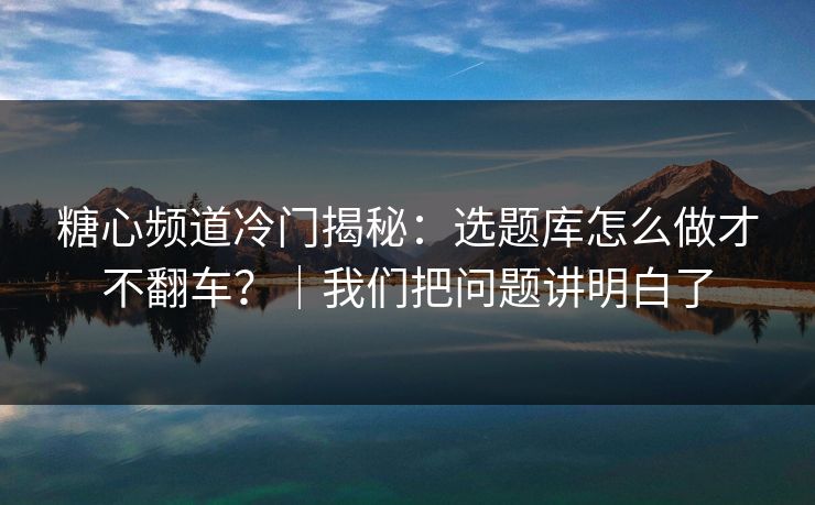 糖心频道冷门揭秘：选题库怎么做才不翻车？｜我们把问题讲明白了