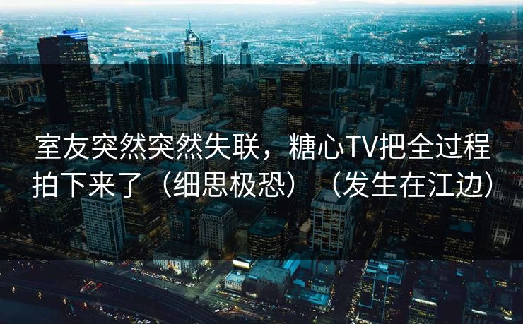 室友突然突然失联，糖心TV把全过程拍下来了（细思极恐）（发生在江边）