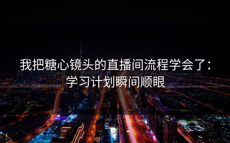 我把糖心镜头的直播间流程学会了：学习计划瞬间顺眼