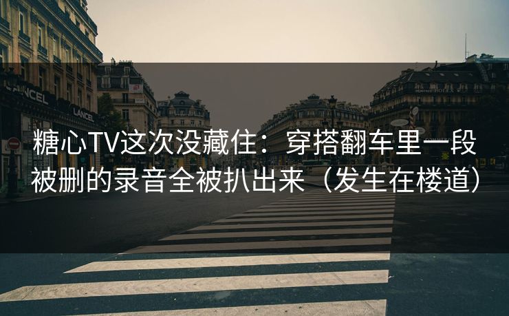 糖心TV这次没藏住：穿搭翻车里一段被删的录音全被扒出来（发生在楼道）