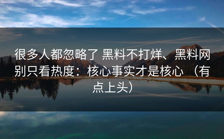 很多人都忽略了 黑料不打烊、黑料网别只看热度：核心事实才是核心 （有点上头）