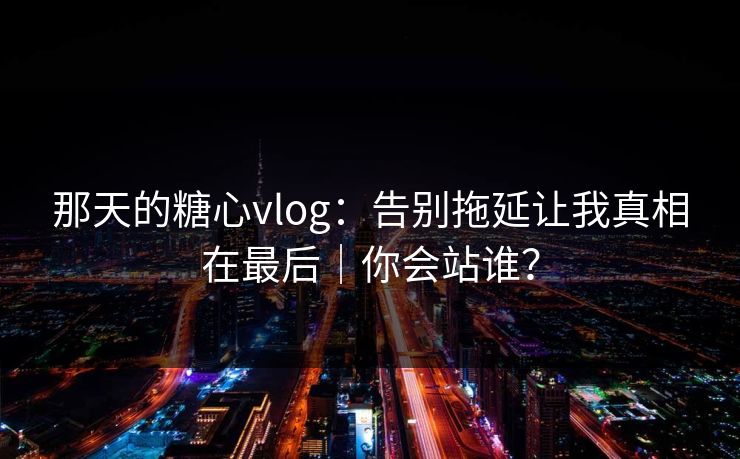 那天的糖心vlog：告别拖延让我真相在最后｜你会站谁？