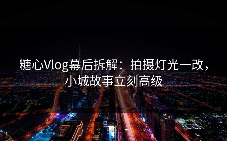 糖心Vlog幕后拆解：拍摄灯光一改，小城故事立刻高级