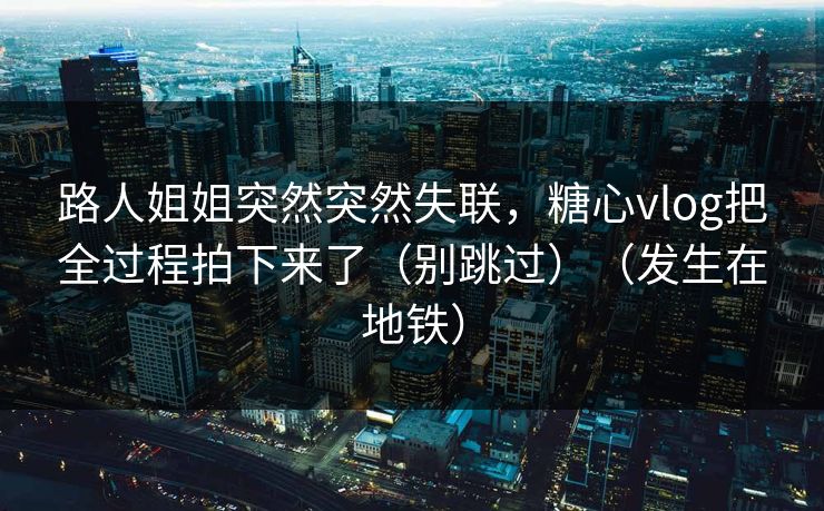 路人姐姐突然突然失联，糖心vlog把全过程拍下来了（别跳过）（发生在地铁）