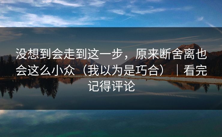 没想到会走到这一步，原来断舍离也会这么小众（我以为是巧合）｜看完记得评论