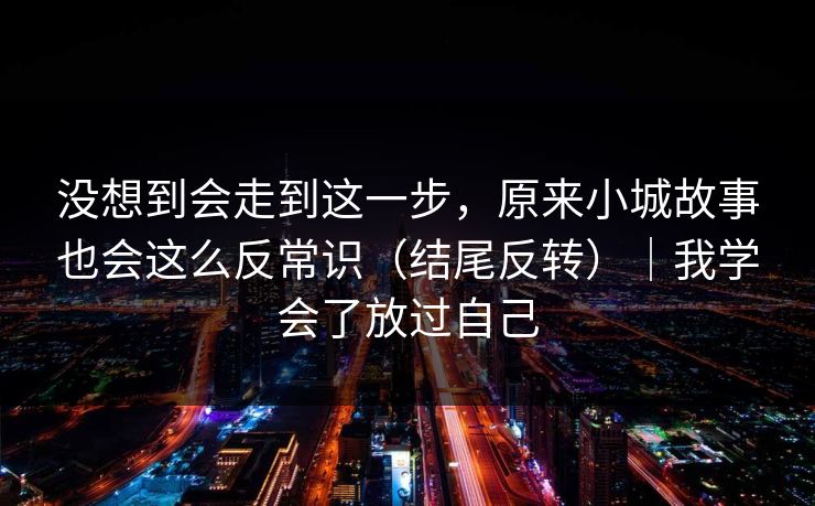 没想到会走到这一步，原来小城故事也会这么反常识（结尾反转）｜我学会了放过自己