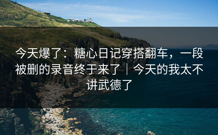 今天爆了：糖心日记穿搭翻车，一段被删的录音终于来了｜今天的我太不讲武德了