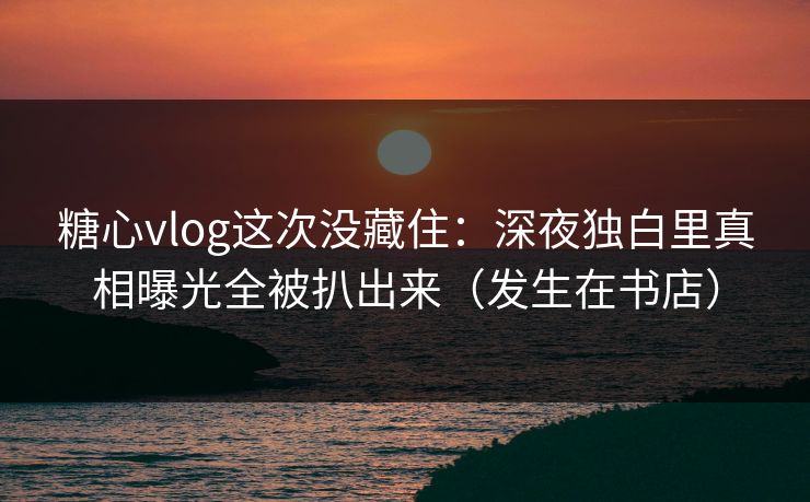 糖心vlog这次没藏住：深夜独白里真相曝光全被扒出来（发生在书店）