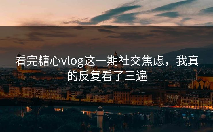 看完糖心vlog这一期社交焦虑，我真的反复看了三遍