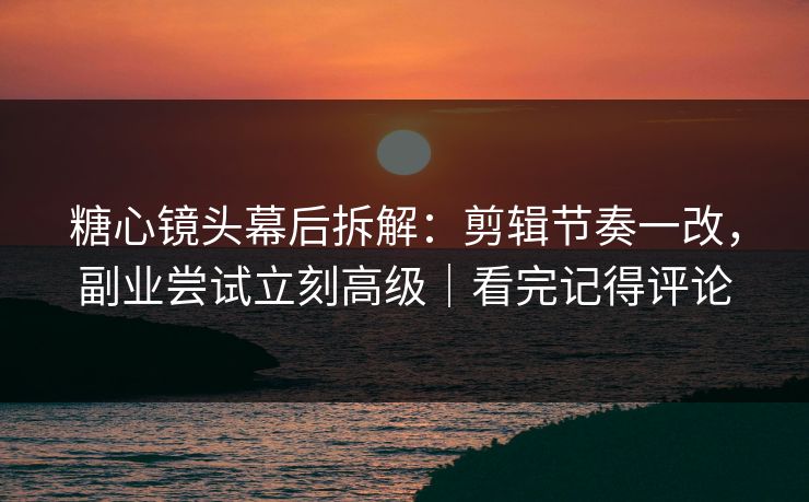 糖心镜头幕后拆解：剪辑节奏一改，副业尝试立刻高级｜看完记得评论