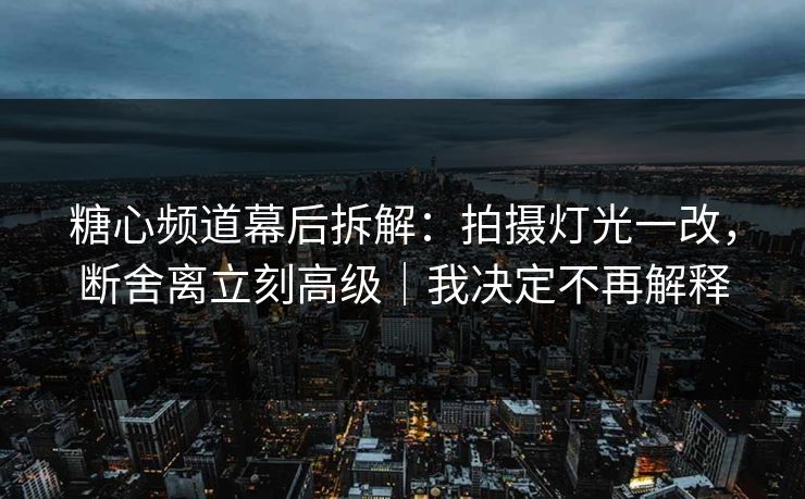 糖心频道幕后拆解：拍摄灯光一改，断舍离立刻高级｜我决定不再解释